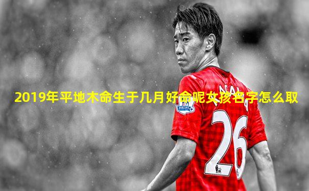 2019年平地木命生于几月好命呢女孩名字怎么取