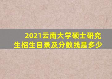 2021云南大学硕士研究生招生目录及分数线是多少