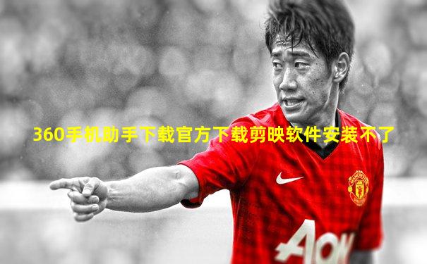360手机助手下载官方下载剪映软件安装不了