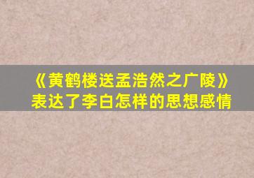 《黄鹤楼送孟浩然之广陵》表达了李白怎样的思想感情