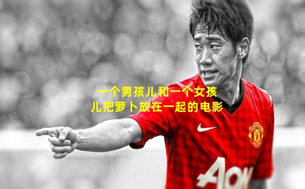 一个男孩儿和一个女孩儿把萝卜放在一起的电影