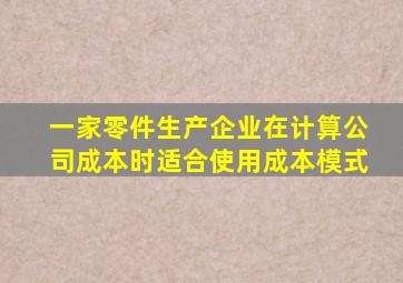 一家零件生产企业在计算公司成本时适合使用成本模式