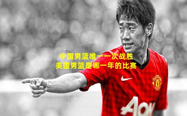 中国男篮唯一一次战胜美国男篮是哪一年的比赛