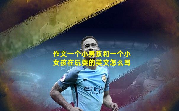 作文一个小男孩和一个小女孩在玩耍的英文怎么写