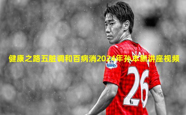 健康之路五脏调和百病消2024年孙本新讲座视频