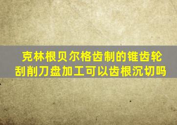 克林根贝尔格齿制的锥齿轮刮削刀盘加工可以齿根沉切吗