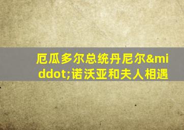 厄瓜多尔总统丹尼尔·诺沃亚和夫人相遇
