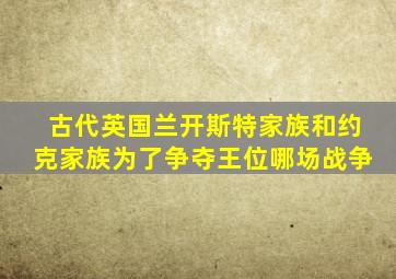 古代英国兰开斯特家族和约克家族为了争夺王位哪场战争