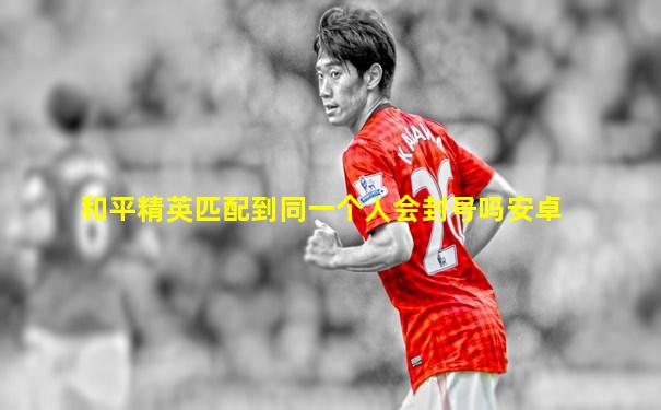 和平精英匹配到同一个人会封号吗安卓
