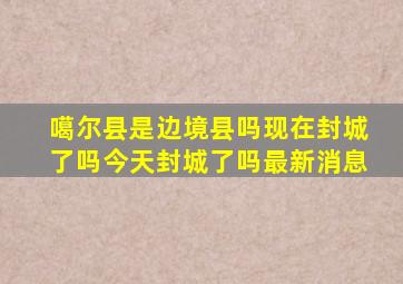 噶尔县是边境县吗现在封城了吗今天封城了吗最新消息