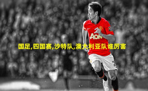国足,四国赛,沙特队,澳大利亚队谁厉害