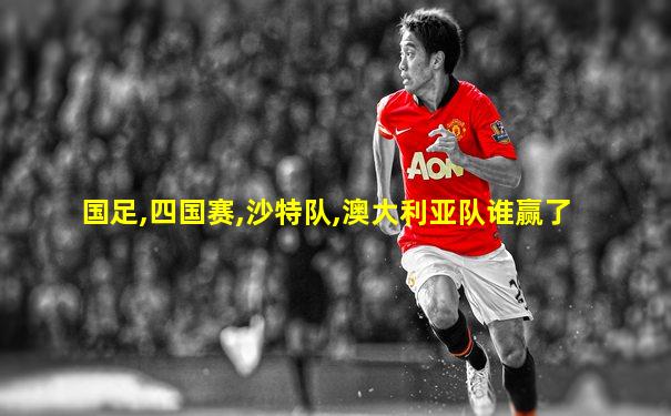国足,四国赛,沙特队,澳大利亚队谁赢了