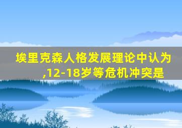 埃里克森人格发展理论中认为,12-18岁等危机冲突是
