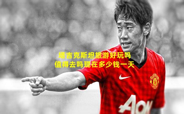 塔吉克斯坦旅游好玩吗值得去吗现在多少钱一天
