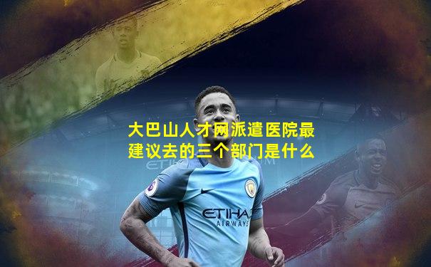 大巴山人才网派遣医院最建议去的三个部门是什么