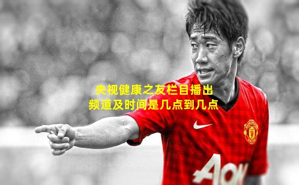 央视健康之友栏目播出频道及时间是几点到几点