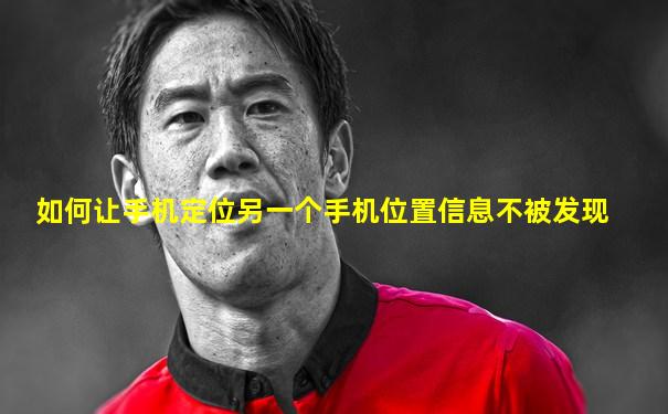 如何让手机定位另一个手机位置信息不被发现