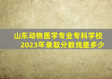 山东动物医学专业专科学校2023年录取分数线是多少