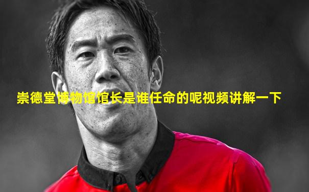 崇德堂博物馆馆长是谁任命的呢视频讲解一下