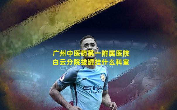 广州中医药第一附属医院白云分院拔罐挂什么科室