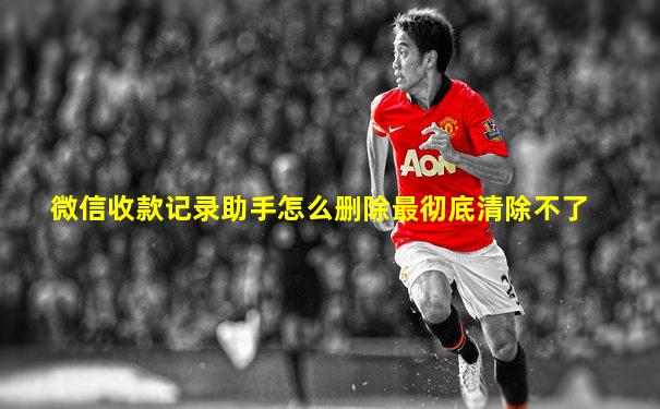 微信收款记录助手怎么删除最彻底清除不了