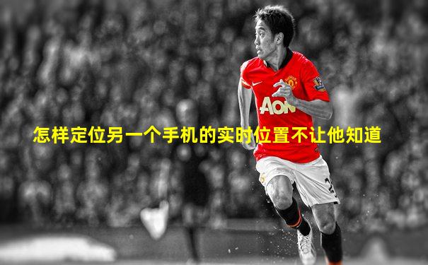 怎样定位另一个手机的实时位置不让他知道