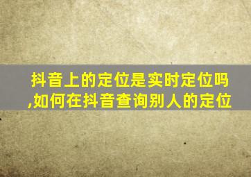 抖音上的定位是实时定位吗,如何在抖音查询别人的定位