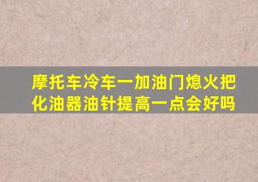 摩托车冷车一加油门熄火把化油器油针提高一点会好吗