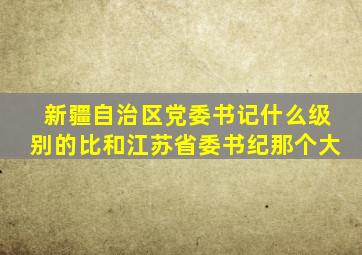 新疆自治区党委书记什么级别的比和江苏省委书纪那个大