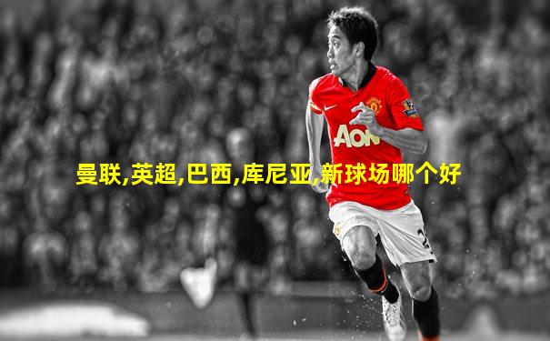 曼联,英超,巴西,库尼亚,新球场哪个好