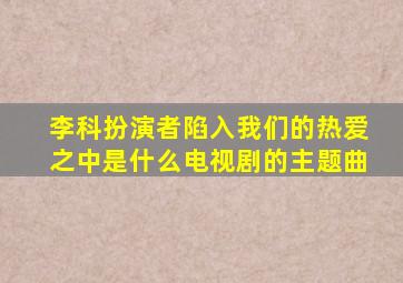 李科扮演者陷入我们的热爱之中是什么电视剧的主题曲