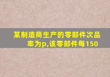 某制造商生产的零部件次品率为p,该零部件每150
