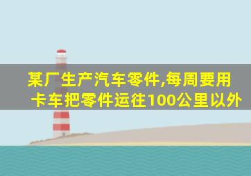 某厂生产汽车零件,每周要用卡车把零件运往100公里以外
