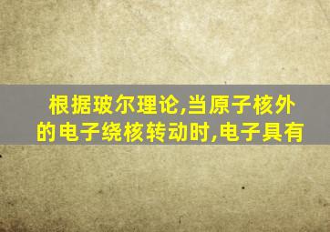 根据玻尔理论,当原子核外的电子绕核转动时,电子具有