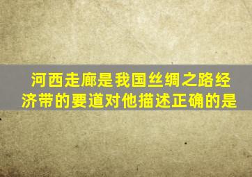 河西走廊是我国丝绸之路经济带的要道对他描述正确的是