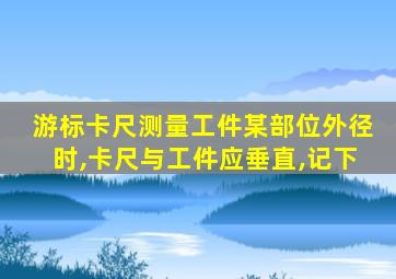 游标卡尺测量工件某部位外径时,卡尺与工件应垂直,记下