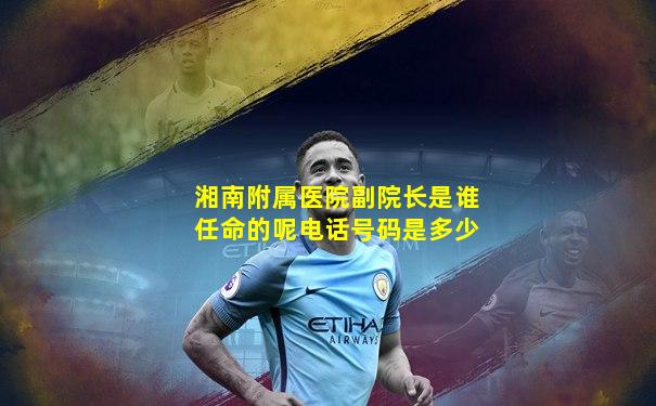 湘南附属医院副院长是谁任命的呢电话号码是多少