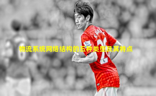 物流系统网络结构的五种类型及其特点