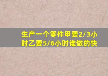 生产一个零件甲要2/3小时乙要5/6小时谁做的快