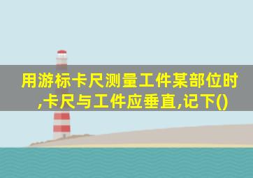 用游标卡尺测量工件某部位时,卡尺与工件应垂直,记下()