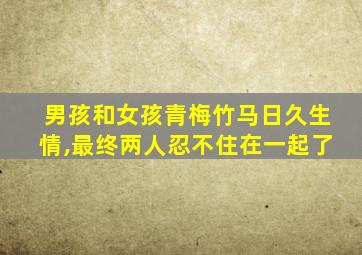 男孩和女孩青梅竹马日久生情,最终两人忍不住在一起了