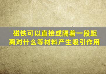 磁铁可以直接或隔着一段距离对什么等材料产生吸引作用
