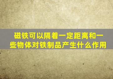 磁铁可以隔着一定距离和一些物体对铁制品产生什么作用