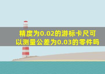精度为0.02的游标卡尺可以测量公差为0.03的零件吗