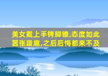 美女戴上手铐脚镣,态度如此嚣张跋扈,之后后悔都来不及