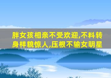 胖女孩相亲不受欢迎,不料转身样貌惊人,压根不输女明星