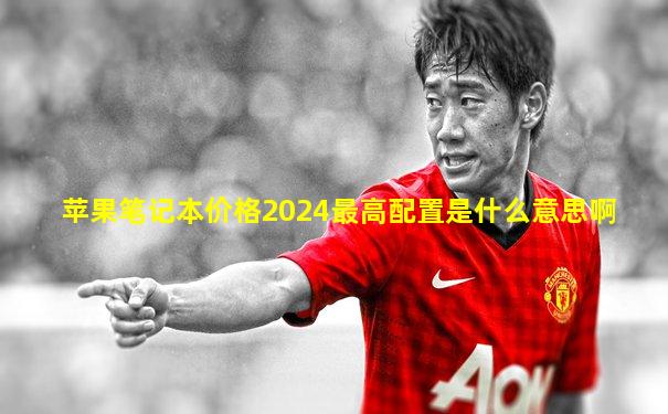 苹果笔记本价格2024最高配置是什么意思啊