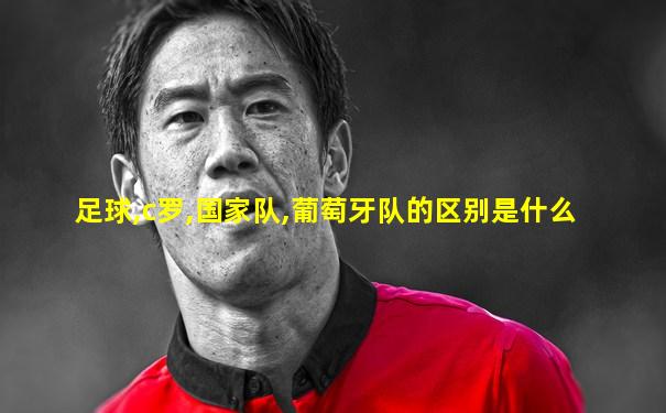 足球,c罗,国家队,葡萄牙队的区别是什么