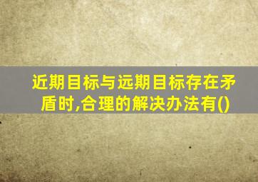 近期目标与远期目标存在矛盾时,合理的解决办法有()