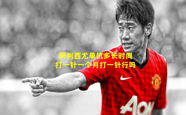 阿利西尤单抗多长时间打一针一个月打一针行吗